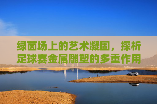 绿茵场上的艺术凝固,探析足球赛金属雕塑的多重作用