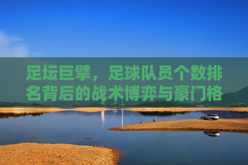 足坛巨擘,足球队员个数排名背后的战术博弈与豪门格局
