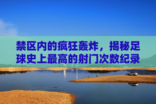 禁区内的疯狂轰炸,揭秘足球史上最高的射门次数纪录