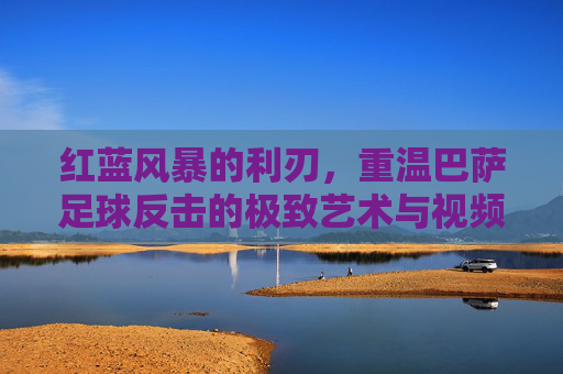 红蓝风暴的利刃，重温巴萨足球反击的极致艺术与视频回放精选