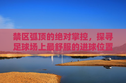 禁区弧顶的绝对掌控，探寻足球场上最舒服的进球位置