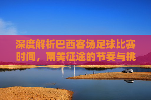 深度解析巴西客场足球比赛时间，南美征途的节奏与挑战