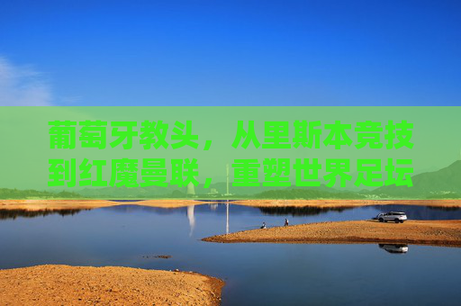 葡萄牙教头,从里斯本竞技到红魔曼联,重塑世界足坛的战术版图