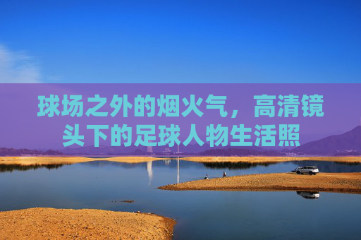 球场之外的烟火气，高清镜头下的足球人物生活照