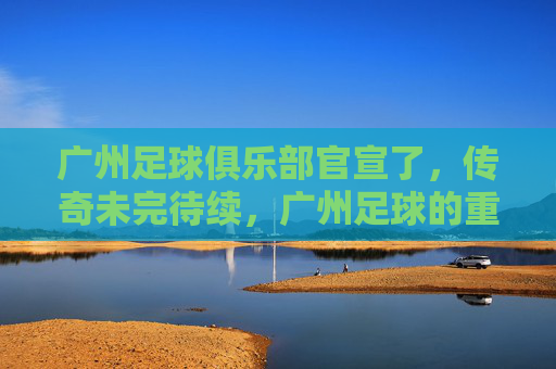 广州足球俱乐部官宣了，传奇未完待续，广州足球的重生之路