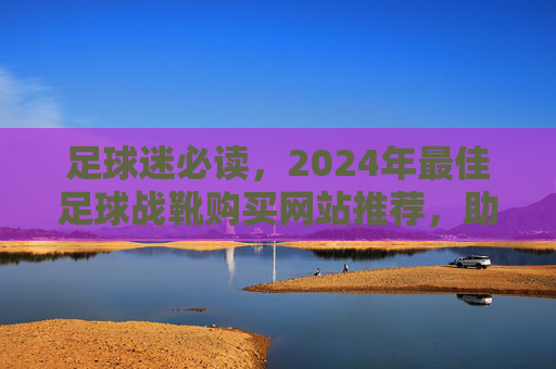 足球迷必读,2024年最佳足球战靴购买网站推荐,助你提升球技