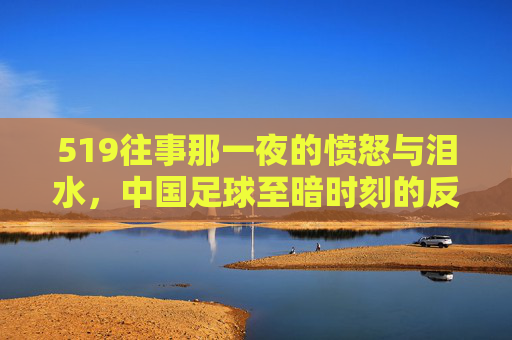 519往事那一夜的愤怒与泪水,中国足球至暗时刻的反思与回望