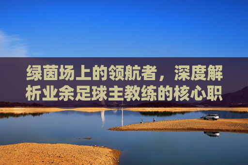 绿茵场上的领航者,深度解析业余足球主教练的核心职责