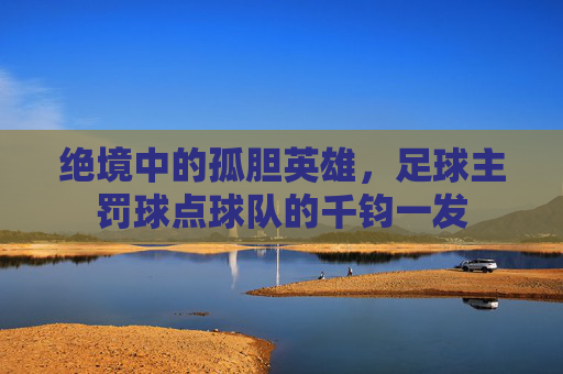 绝境中的孤胆英雄，足球主罚球点球队的千钧一发