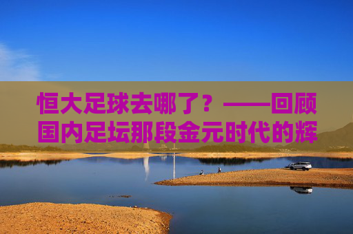 恒大足球去哪了?——回顾国内足坛那段金元时代的辉煌与落幕