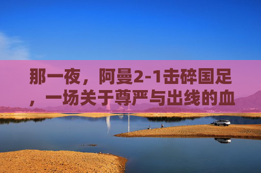 那一夜，阿曼2-1击碎国足，一场关于尊严与出线的血色较量