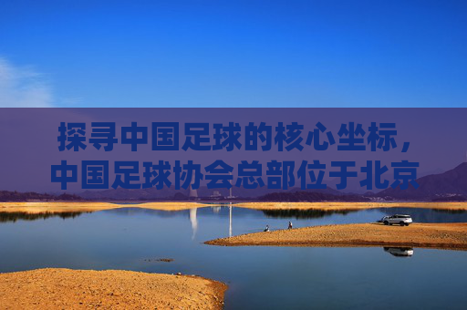 探寻中国足球的核心坐标,中国足球协会总部位于北京