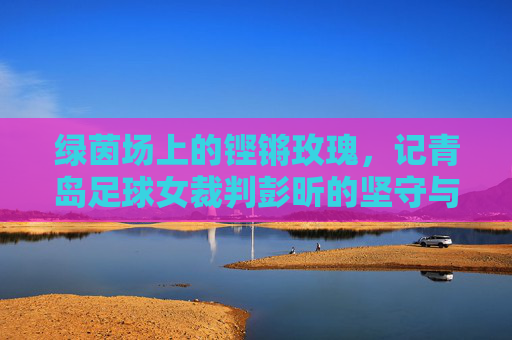 绿茵场上的铿锵玫瑰，记青岛足球女裁判彭昕的坚守与热爱