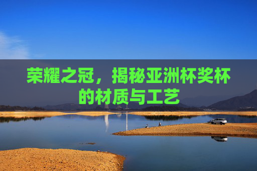 荣耀之冠,揭秘亚洲杯奖杯的材质与工艺
