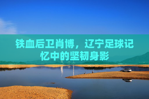 铁血后卫肖博,辽宁足球记忆中的坚韧身影