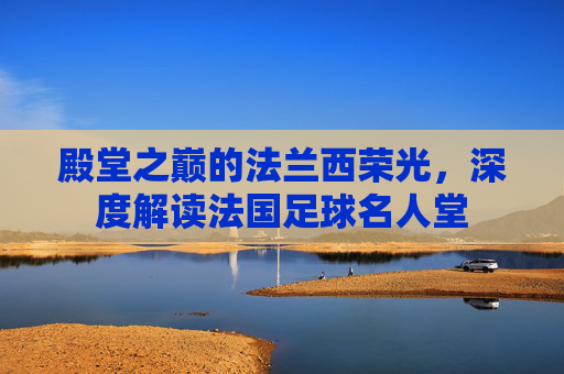殿堂之巅的法兰西荣光，深度解读法国足球名人堂
