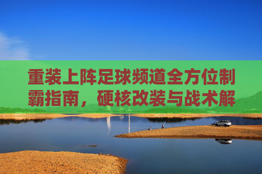 重装上阵足球频道全方位制霸指南,硬核改装与战术解析