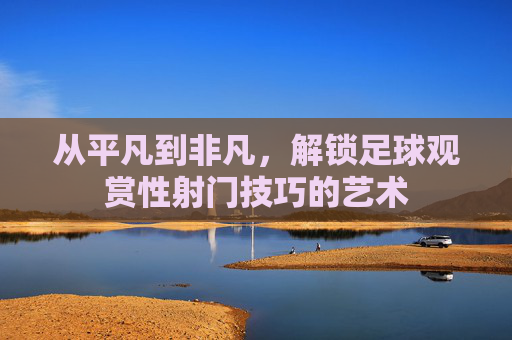 从平凡到非凡,解锁足球观赏性射门技巧的艺术