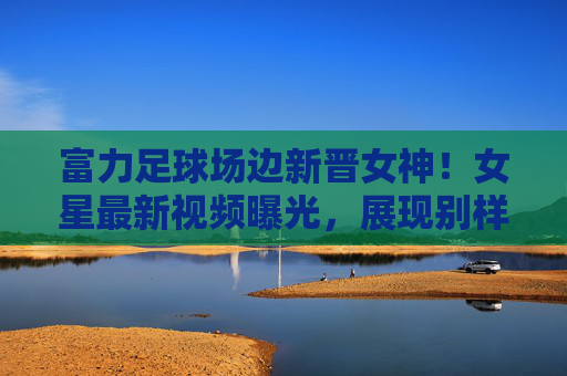 富力足球场边新晋女神!女星最新视频曝光,展现别样风采