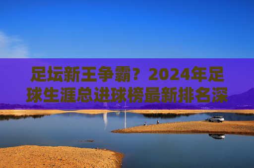 足坛新王争霸?2024年足球生涯总进球榜最新排名深度解析