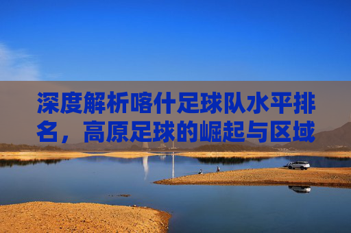 深度解析喀什足球队水平排名,高原足球的崛起与区域实力剖析