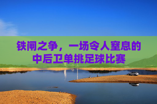铁闸之争,一场令人窒息的中后卫单挑足球比赛