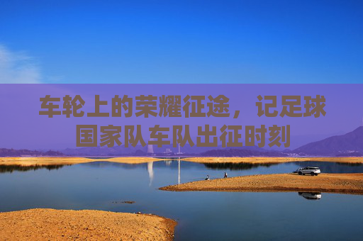 车轮上的荣耀征途,记足球国家队车队出征时刻