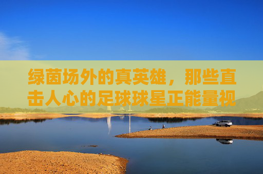 绿茵场外的真英雄，那些直击人心的足球球星正能量视频