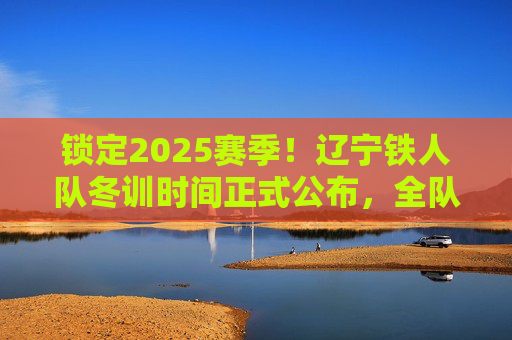 锁定2025赛季!辽宁铁人队冬训时间正式公布,全队蓄势待发