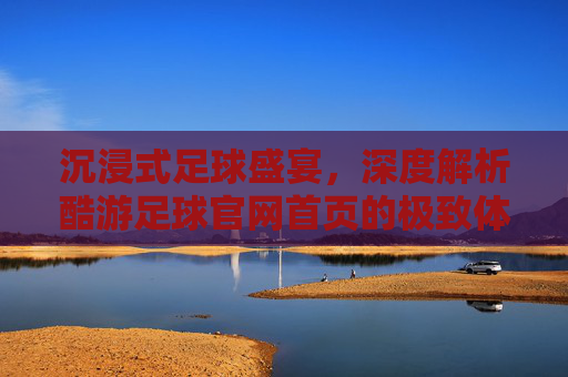 沉浸式足球盛宴,深度解析酷游足球官网首页的极致体验