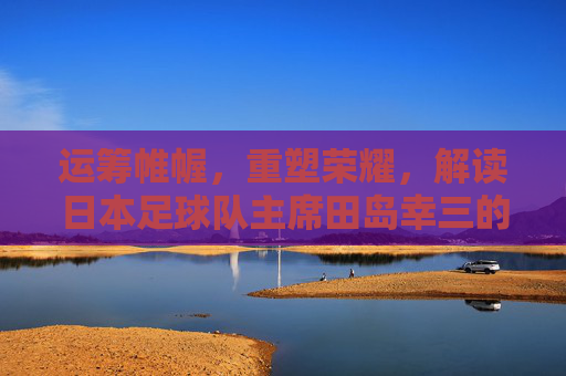 运筹帷幄，重塑荣耀，解读日本足球队主席田岛幸三的足球蓝图