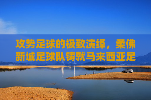 攻势足球的极致演绎,柔佛新城足球队铸就马来西亚足坛新霸主