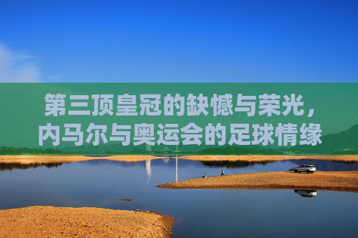 第三顶皇冠的缺憾与荣光,内马尔与奥运会的足球情缘