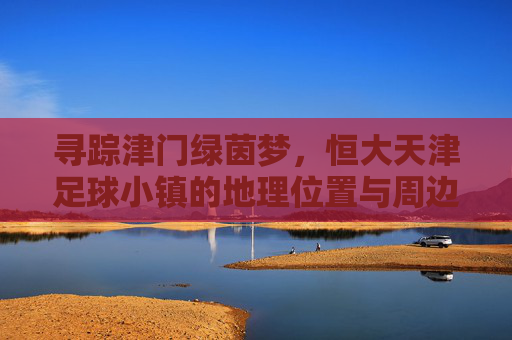 寻踪津门绿茵梦，恒大天津足球小镇的地理位置与周边概览