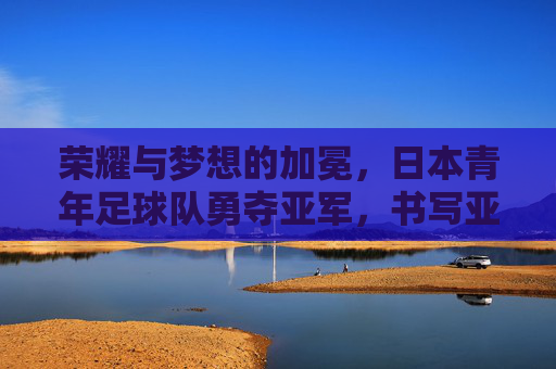荣耀与梦想的加冕，日本青年足球队勇夺亚军，书写亚洲新篇章