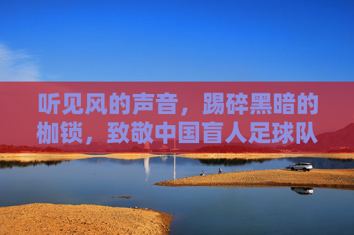 听见风的声音,踢碎黑暗的枷锁,致敬中国盲人足球队的光明之路