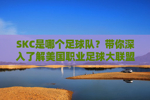 SKC是哪个足球队?带你深入了解美国职业足球大联盟的堪萨斯城竞技