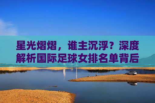 星光熠熠，谁主沉浮？深度解析国际足球女排名单背后的竞争格局