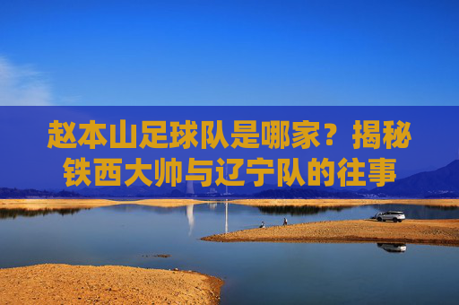 赵本山足球队是哪家？揭秘铁西大帅与辽宁队的往事