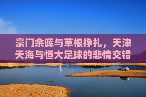 豪门余晖与草根挣扎,天津天海与恒大足球的悲情交错