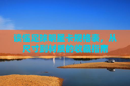 读懂足球明星卡规格表，从尺寸到材质的收藏指南