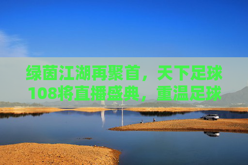 绿茵江湖再聚首,天下足球108将直播盛典,重温足球不朽传奇