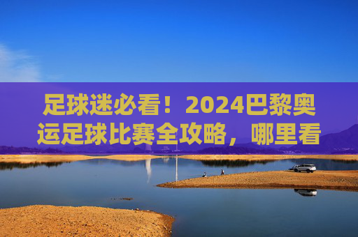 足球迷必看！2024巴黎奥运足球比赛全攻略，哪里看最爽？