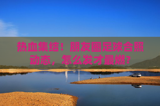 热血集结！朋友圈足球合照动态，怎么发才最燃？