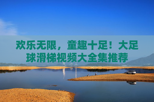 欢乐无限，童趣十足！大足球滑梯视频大全集推荐