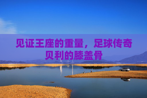 见证王座的重量，足球传奇贝利的膝盖骨