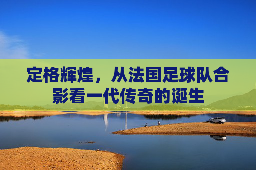 定格辉煌，从法国足球队合影看一代传奇的诞生