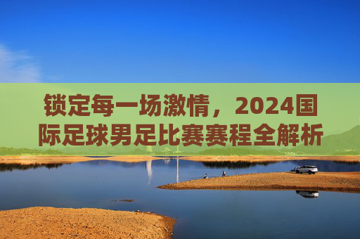 锁定每一场激情，2024国际足球男足比赛赛程全解析