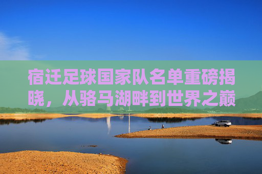 宿迁足球国家队名单重磅揭晓，从骆马湖畔到世界之巅的草根集结号