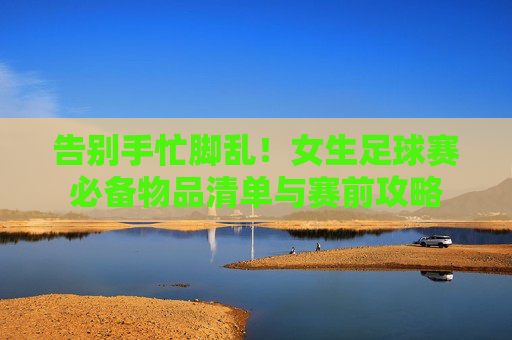 告别手忙脚乱!女生足球赛必备物品清单与赛前攻略